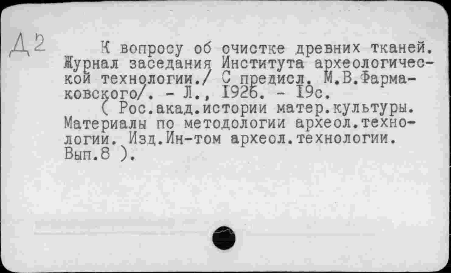 ﻿,Д2
К вопросу об очистке древних тканей. Журнал заседания Института археологической технологии./ С предисл. М.В.Фарма-ковского/. - Л., 1926. - 19с.
( Рос.акад.истории матер.культуры. Материалы по методологии археол.технологии. Изд.Ин-том археол.технологии. Вып.8 ).